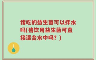 猪吃的益生菌可以拌水吗(猪饮用益生菌可直接混合水中吗？)