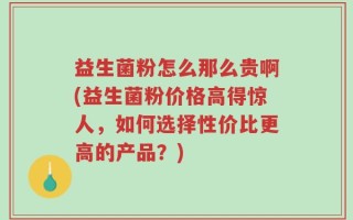 益生菌粉怎么那么贵啊(益生菌粉价格高得惊人，如何选择性价比更高的产品？)