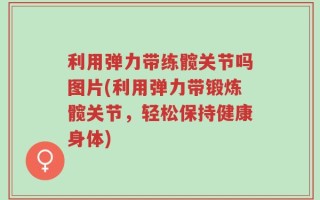 利用弹力带练髋关节吗图片(利用弹力带锻炼髋关节，轻松保持健康身体)