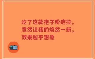 吃了这款孢子粉疤拉，竟然让我的焕然一新，效果超乎想象