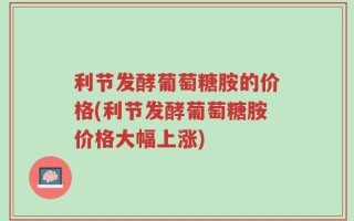 利节发酵葡萄糖胺的价格(利节发酵葡萄糖胺价格大幅上涨)