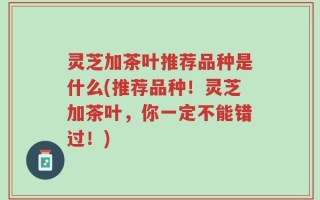 灵芝加茶叶推荐品种是什么(推荐品种！灵芝加茶叶，你一定不能错过！)