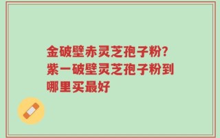 金破壁赤灵芝孢子粉？紫一破壁灵芝孢子粉到哪里买最好