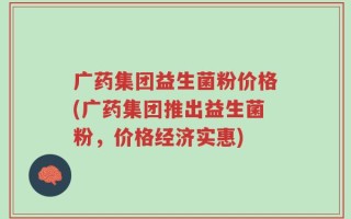 广药集团益生菌粉价格(广药集团推出益生菌粉，价格经济实惠)