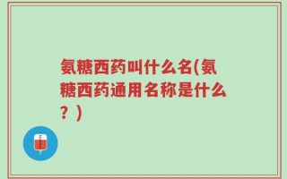 氨糖西药叫什么名(氨糖西药通用名称是什么？)
