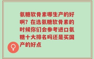 氨糖软骨素哪生产的好啊？在选氨糖软骨素的时候你们会参考进口氨糖十大排名吗还是买国产的好点