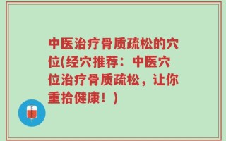 中医治疗骨质疏松的穴位(经穴推荐：中医穴位治疗骨质疏松，让你重拾健康！)