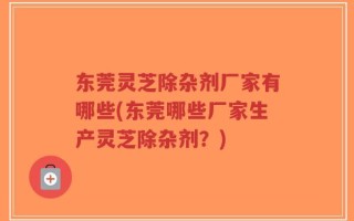 东莞灵芝除杂剂厂家有哪些(东莞哪些厂家生产灵芝除杂剂？)