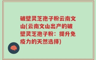 破壁灵芝孢子粉云南文山(云南文山出产的破壁灵芝孢子粉：提升免疫力的天然选择)