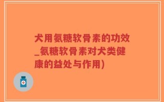 犬用氨糖软骨素的功效_氨糖软骨素对犬类健康的益处与作用)