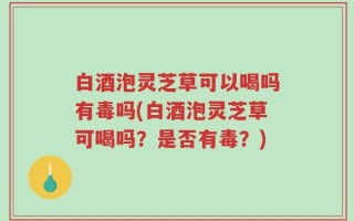 白酒泡灵芝草可以喝吗有毒吗(白酒泡灵芝草可喝吗？是否有毒？)