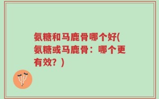 氨糖和马鹿骨哪个好(氨糖或马鹿骨：哪个更有效？)