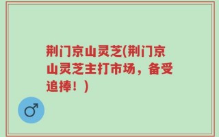 荆门京山灵芝(荆门京山灵芝主打市场，备受追捧！)