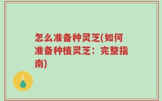 怎么准备种灵芝(如何准备种植灵芝：完整指南)