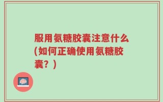 服用氨糖胶囊注意什么(如何正确使用氨糖胶囊？)