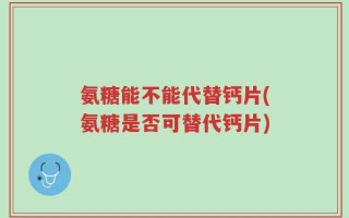 氨糖能不能代替钙片(氨糖是否可替代钙片)
