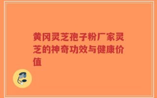 黄冈灵芝孢子粉厂家灵芝的神奇功效与健康价值
