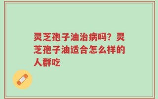 灵芝孢子油治病吗？灵芝孢子油适合怎么样的人群吃