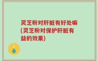 灵芝粉对肝脏有好处嘛(灵芝粉对保护肝脏有益的效果)