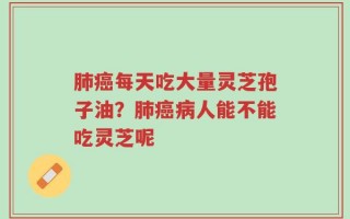 肺癌每天吃大量灵芝孢子油？肺癌病人能不能吃灵芝呢
