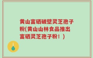 黄山富硒破壁灵芝孢子粉(黄山山林食品推出富硒灵芝孢子粉！)