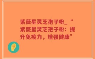 紫薇星灵芝孢子粉_“紫薇星灵芝孢子粉：提升免疫力，增强健康”