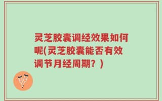 灵芝胶囊调经效果如何呢(灵芝胶囊能否有效调节月经周期？)