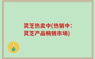 灵芝热卖中(热销中：灵芝产品畅销市场)