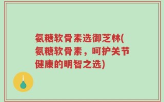 氨糖软骨素选御芝林(氨糖软骨素，呵护关节健康的明智之选)