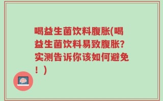 喝益生菌饮料腹胀(喝益生菌饮料易致腹胀？实测告诉你该如何避免！)