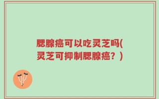 腮腺癌可以吃灵芝吗(灵芝可抑制腮腺癌？)