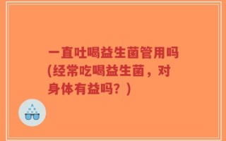 一直吐喝益生菌管用吗(经常吃喝益生菌，对身体有益吗？)