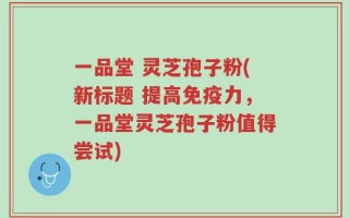 一品堂 灵芝孢子粉(新标题 提高免疫力，一品堂灵芝孢子粉值得尝试)