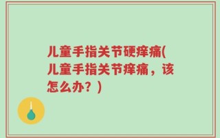 儿童手指关节硬痒痛(儿童手指关节痒痛，该怎么办？)