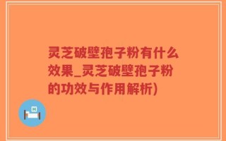 灵芝破壁孢子粉有什么效果_灵芝破壁孢子粉的功效与作用解析)