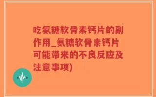 吃氨糖软骨素钙片的副作用_氨糖软骨素钙片可能带来的不良反应及注意事项)