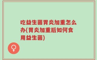 吃益生菌胃炎加重怎么办(胃炎加重后如何食用益生菌)
