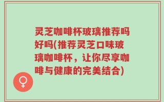 灵芝咖啡杯玻璃推荐吗好吗(推荐灵芝口味玻璃咖啡杯，让你尽享咖啡与健康的完美结合)