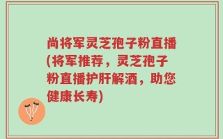 尚将军灵芝孢子粉直播(将军推荐，灵芝孢子粉直播护肝解酒，助您健康长寿)