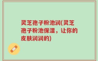 灵芝孢子粉池润(灵芝孢子粉池保湿，让你的皮肤润润的)