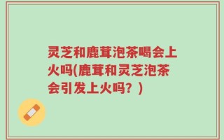 灵芝和鹿茸泡茶喝会上火吗(鹿茸和灵芝泡茶会引发上火吗？)