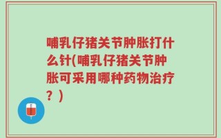 哺乳仔猪关节肿胀打什么针(哺乳仔猪关节肿胀可采用哪种药物治疗？)