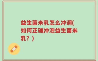 益生菌米乳怎么冲调(如何正确冲泡益生菌米乳？)