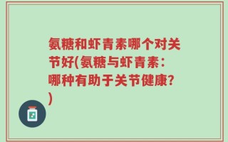 氨糖和虾青素哪个对关节好(氨糖与虾青素：哪种有助于关节健康？)