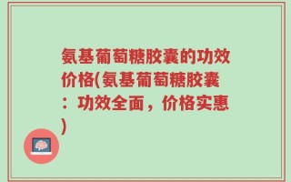 氨基葡萄糖胶囊的功效价格(氨基葡萄糖胶囊：功效全面，价格实惠)