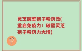 灵芝破壁孢子粉药效(重启免疫力！破壁灵芝孢子粉药力大增)