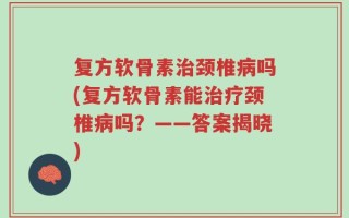 复方软骨素治颈椎病吗(复方软骨素能治疗颈椎病吗？——答案揭晓)