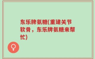 东乐牌氨糖(重建关节软骨，东乐牌氨糖来帮忙)