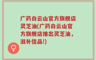 广药白云山官方旗舰店灵芝油(广药白云山官方旗舰店推出灵芝油，滋补佳品!)
