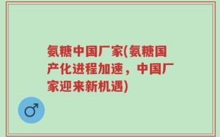 氨糖中国厂家(氨糖国产化进程加速，中国厂家迎来新机遇)